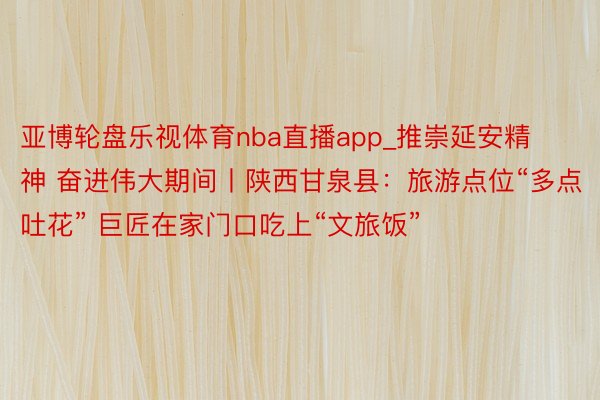亚博轮盘乐视体育nba直播app_推崇延安精神 奋进伟大期间丨陕西甘泉县：旅游点位“多点吐花” 巨匠在家门口吃上“文旅饭”