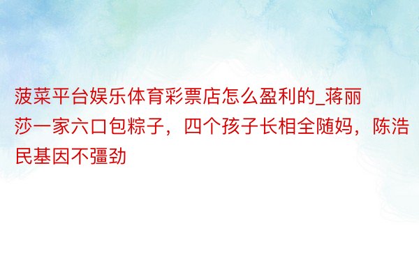 菠菜平台娱乐体育彩票店怎么盈利的_蒋丽莎一家六口包粽子，四个孩子长相全随妈，陈浩民基因不彊劲