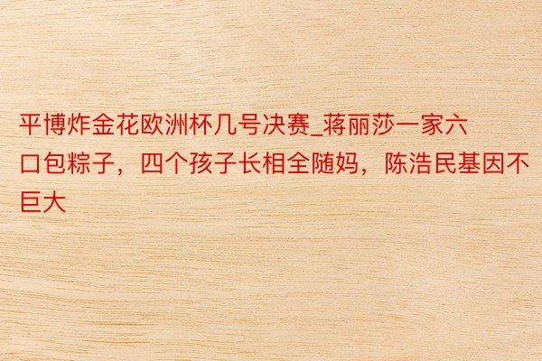 平博炸金花欧洲杯几号决赛_蒋丽莎一家六口包粽子，四个孩子长相全随妈，陈浩民基因不巨大