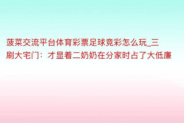菠菜交流平台体育彩票足球竞彩怎么玩_三刷大宅门：才显着二奶奶在分家时占了大低廉