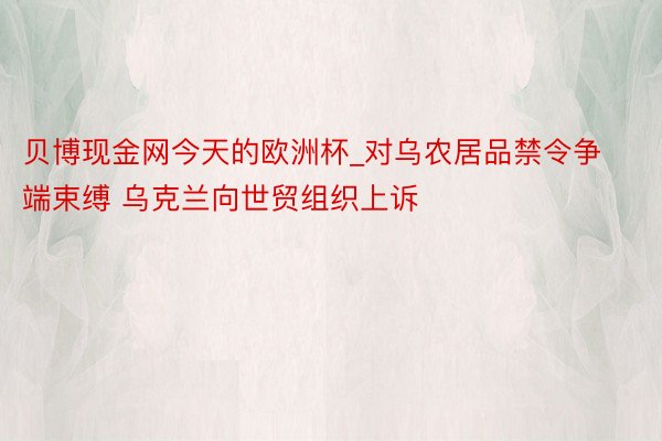 贝博现金网今天的欧洲杯_对乌农居品禁令争端束缚 乌克兰向世贸组织上诉