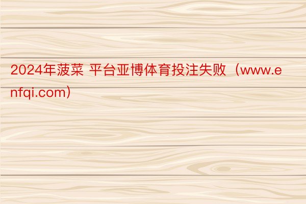 2024年菠菜 平台亚博体育投注失败（www.enfqi.com）