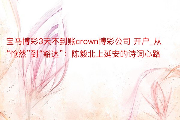 宝马博彩3天不到账crown博彩公司 开户_从“怆然”到“豁达”：陈毅北上延安的诗词心路