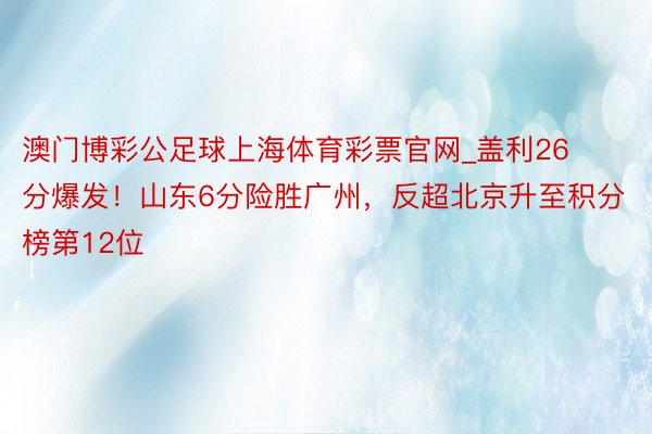 澳门博彩公足球上海体育彩票官网_盖利26分爆发！山东6分险胜广州，反超北京升至积分榜第12位