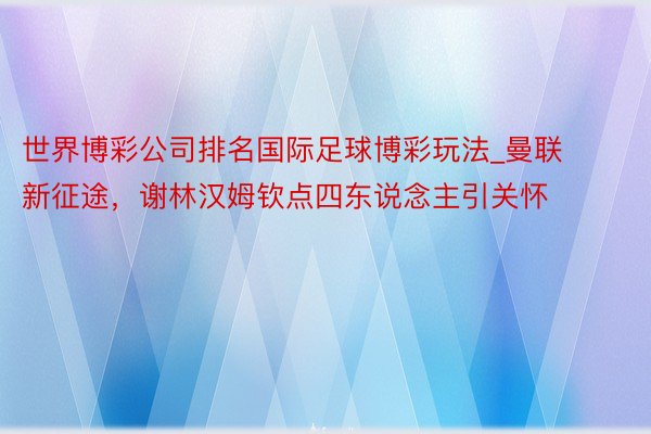 世界博彩公司排名国际足球博彩玩法_曼联新征途，谢林汉姆钦点四东说念主引关怀