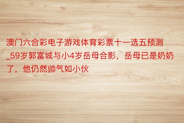 澳门六合彩电子游戏体育彩票十一选五预测_59岁郭富城与小4岁