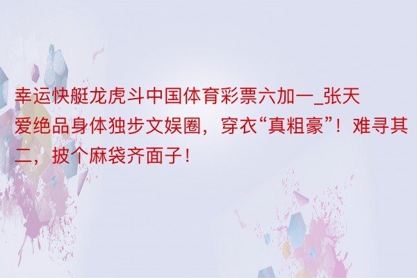 幸运快艇龙虎斗中国体育彩票六加一_张天爱绝品身体独步文娱圈，