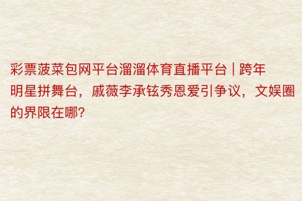 彩票菠菜包网平台溜溜体育直播平台 | 跨年明星拼舞台，戚薇李